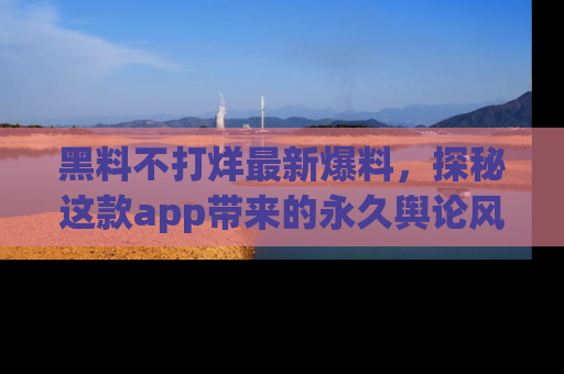 黑料不打烊最新爆料，探秘这款app带来的永久舆论风暴