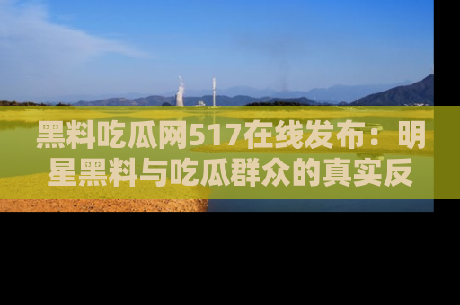 黑料吃瓜网517在线发布：明星黑料与吃瓜群众的真实反应