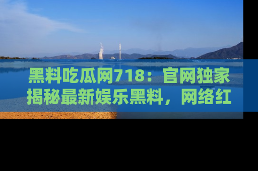 黑料吃瓜网718：官网独家揭秘最新娱乐黑料，网络红人齐聚一堂！