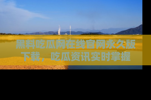 黑料吃瓜网在线官网永久版下载，吃瓜资讯实时掌握