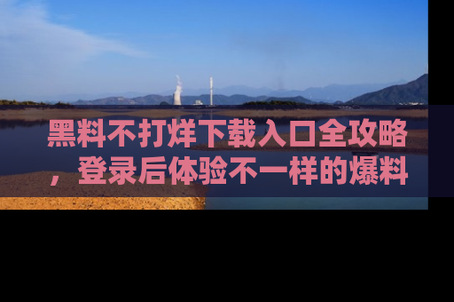 黑料不打烊下载入口全攻略，登录后体验不一样的爆料乐趣！