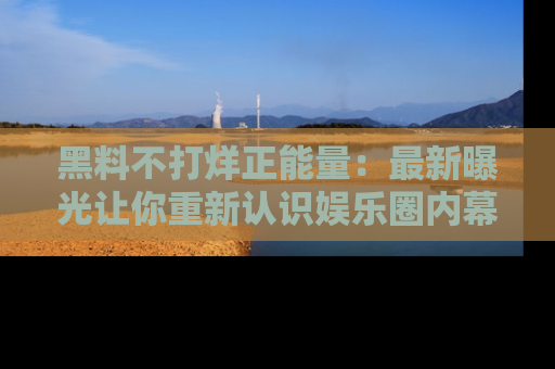黑料不打烊正能量：最新曝光让你重新认识娱乐圈内幕！