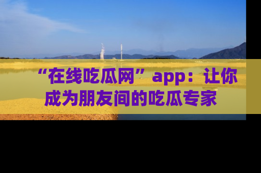 “在线吃瓜网”app：让你成为朋友间的吃瓜专家