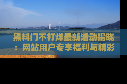 黑料门不打烊最新活动揭晓：网站用户专享福利与精彩内容抢先看