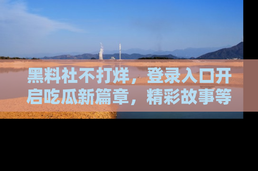 黑料社不打烊，登录入口开启吃瓜新篇章，精彩故事等你来发现！