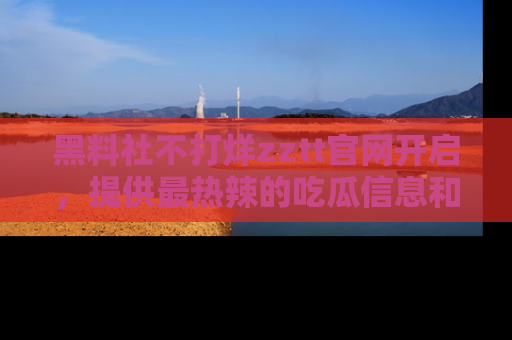 黑料社不打烊zztt官网开启，提供最热辣的吃瓜信息和黑料分享！