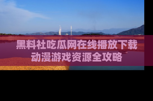 黑料社吃瓜网在线播放下载动漫游戏资源全攻略