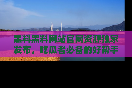 黑料黑料网站官网资源独家发布，吃瓜者必备的好帮手