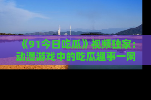 《91今日吃瓜》视频独家：动漫游戏中的吃瓜趣事一网打尽！