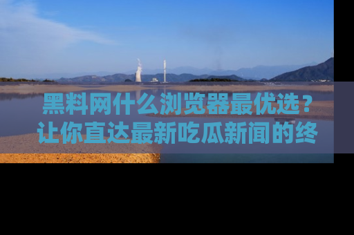 黑料网什么浏览器最优选？让你直达最新吃瓜新闻的终极指南！