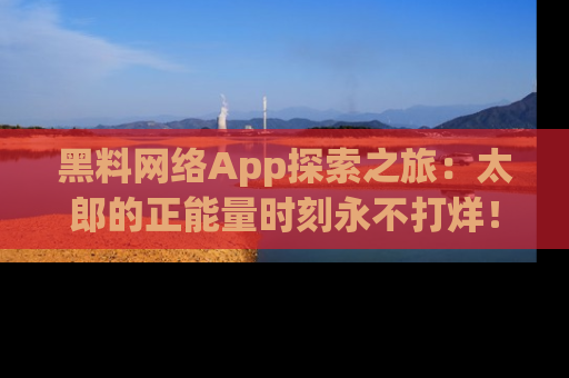 黑料网络App探索之旅：太郎的正能量时刻永不打烊！