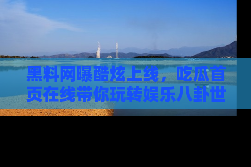 黑料网曝酷炫上线，吃瓜首页在线带你玩转娱乐八卦世界