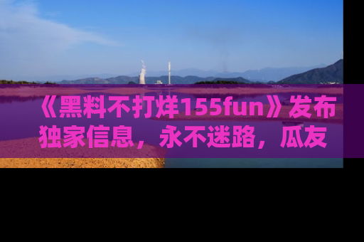《黑料不打烊155fun》发布独家信息，永不迷路，瓜友们的最佳选择！