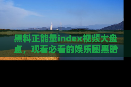 黑料正能量index视频大盘点，观看必看的娱乐圈黑暗与光明！