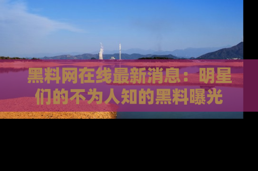 黑料网在线最新消息：明星们的不为人知的黑料曝光