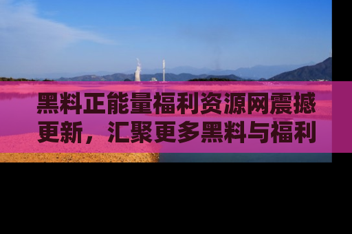 黑料正能量福利资源网震撼更新，汇聚更多黑料与福利！