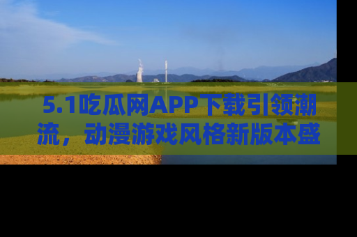 5.1吃瓜网APP下载引领潮流，动漫游戏风格新版本盛情发布！
