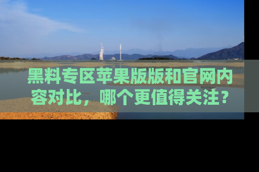 黑料专区苹果版版和官网内容对比，哪个更值得关注？