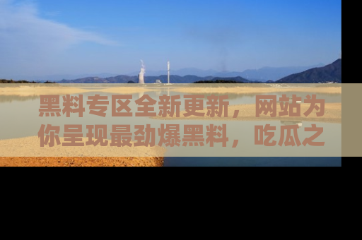 黑料专区全新更新，网站为你呈现最劲爆黑料，吃瓜之旅从这里开始！