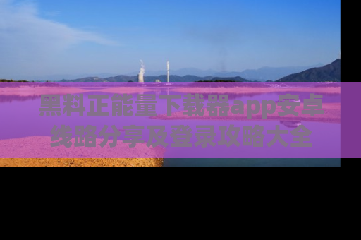 黑料正能量下载器app安卓线路分享及登录攻略大全