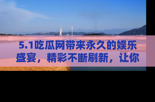 5.1吃瓜网带来永久的娱乐盛宴，精彩不断刷新，让你乐在其中