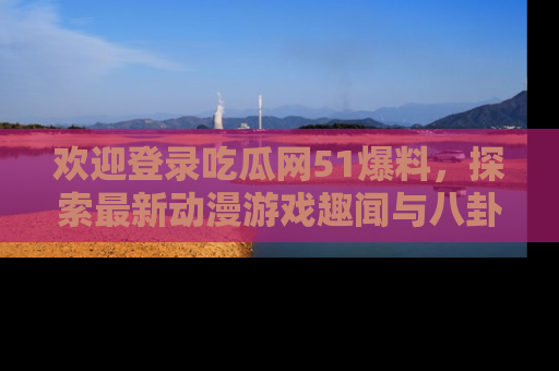欢迎登录吃瓜网51爆料，探索最新动漫游戏趣闻与八卦！