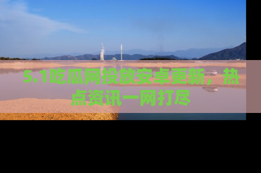 5.1吃瓜网投放安卓更新，热点资讯一网打尽