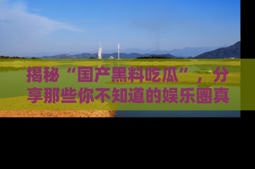 揭秘“国产黑料吃瓜”，分享那些你不知道的娱乐圈真实内幕！