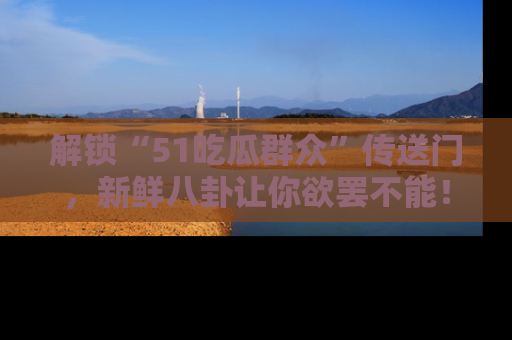 解锁“51吃瓜群众”传送门，新鲜八卦让你欲罢不能！