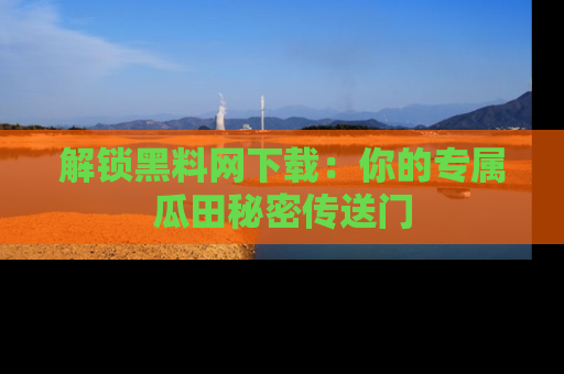 解锁黑料网下载：你的专属瓜田秘密传送门