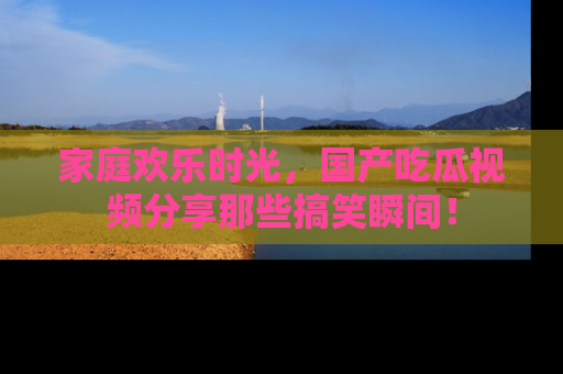 家庭欢乐时光，国产吃瓜视频分享那些搞笑瞬间！