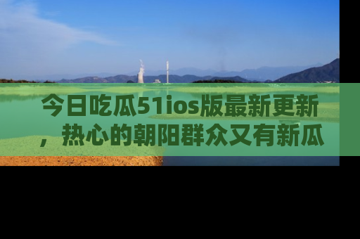 今日吃瓜51ios版最新更新，热心的朝阳群众又有新瓜要分享啦！