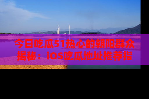 今日吃瓜51热心的朝阳群众揭秘：iOS吃瓜地址推荐指南！