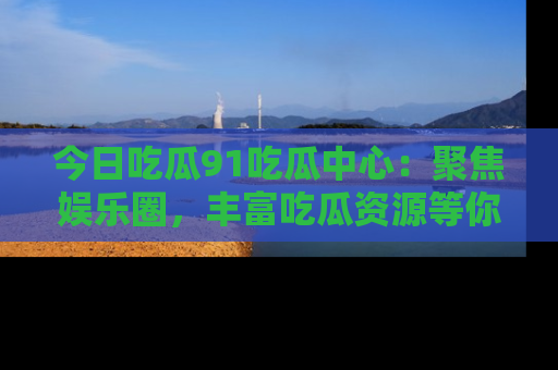 今日吃瓜91吃瓜中心：聚焦娱乐圈，丰富吃瓜资源等你解锁