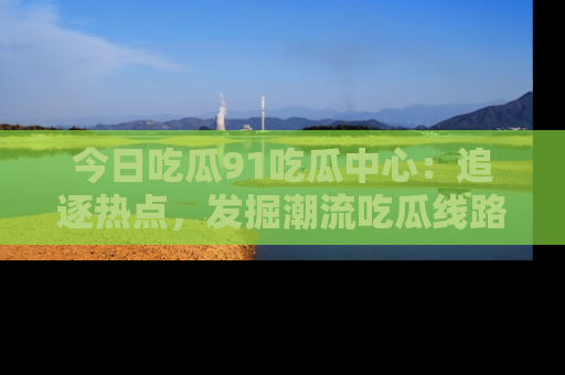 今日吃瓜91吃瓜中心：追逐热点，发掘潮流吃瓜线路！