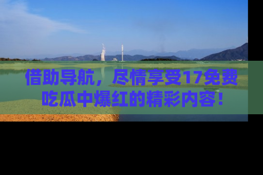 借助导航，尽情享受17免费吃瓜中爆红的精彩内容！