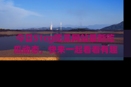 今日51cg吃瓜网站最新吃瓜动态，快来一起看看有趣的事情！