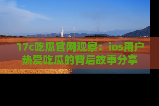 17c吃瓜官网观察：ios用户热爱吃瓜的背后故事分享