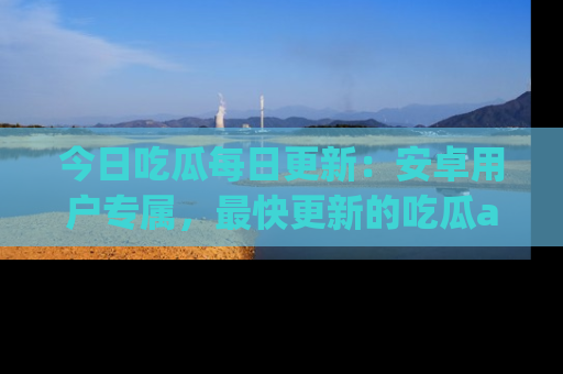 今日吃瓜每日更新：安卓用户专属，最快更新的吃瓜app值得拥有。