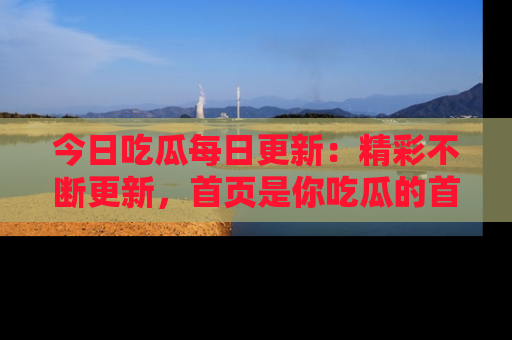 今日吃瓜每日更新：精彩不断更新，首页是你吃瓜的首选！