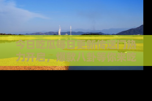 今日吃瓜每日更新传送门热力开启，爆款八卦等你来吃瓜