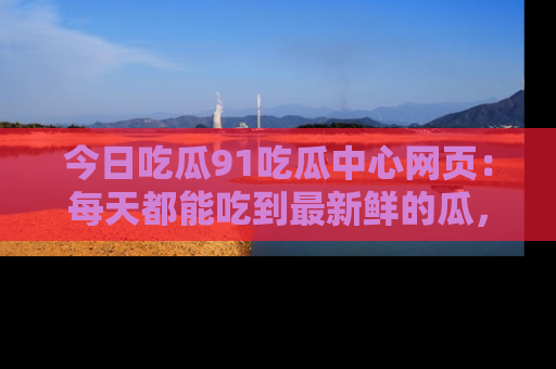 今日吃瓜91吃瓜中心网页：每天都能吃到最新鲜的瓜，八卦互动精彩无限！