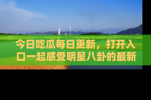 今日吃瓜每日更新，打开入口一起感受明星八卦的最新动态，别说我没告诉你哦！