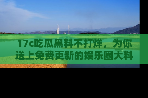 17c吃瓜黑料不打烊，为你送上免费更新的娱乐圈大料！