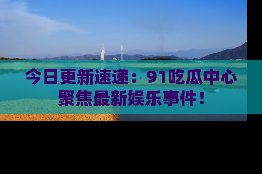 今日更新速递：91吃瓜中心聚焦最新娱乐事件！
