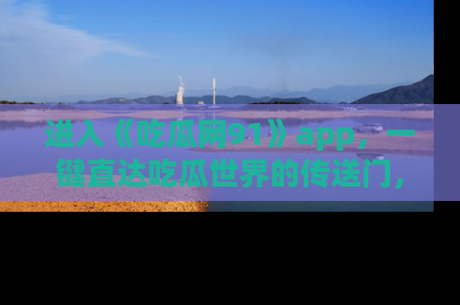 进入《吃瓜网91》app，一键直达吃瓜世界的传送门，快来试试！