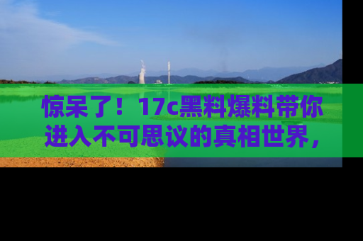 惊呆了！17c黑料爆料带你进入不可思议的真相世界，赶快看链接！