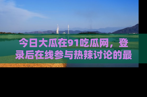 今日大瓜在91吃瓜网，登录后在线参与热辣讨论的最佳去处！