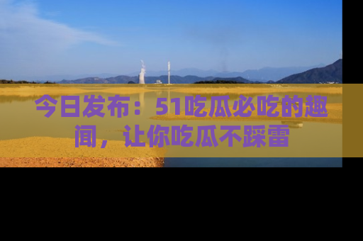 今日发布：51吃瓜必吃的趣闻，让你吃瓜不踩雷