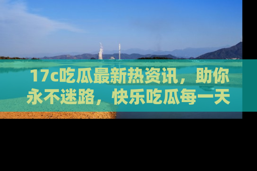 17c吃瓜最新热资讯，助你永不迷路，快乐吃瓜每一天！